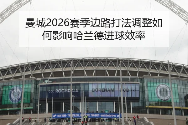 曼城2026赛季边路打法调整如何影响哈兰德进球效率